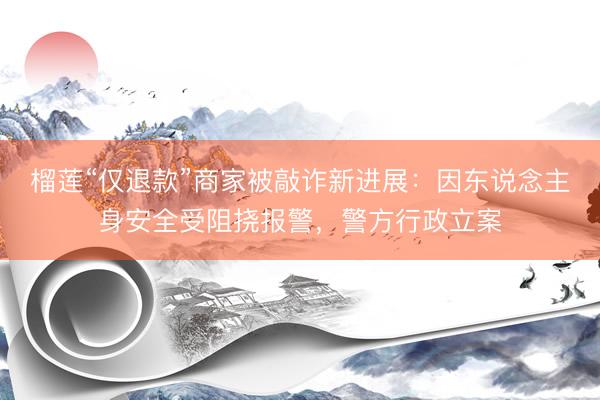 榴莲“仅退款”商家被敲诈新进展：因东说念主身安全受阻挠报警，警方行政立案