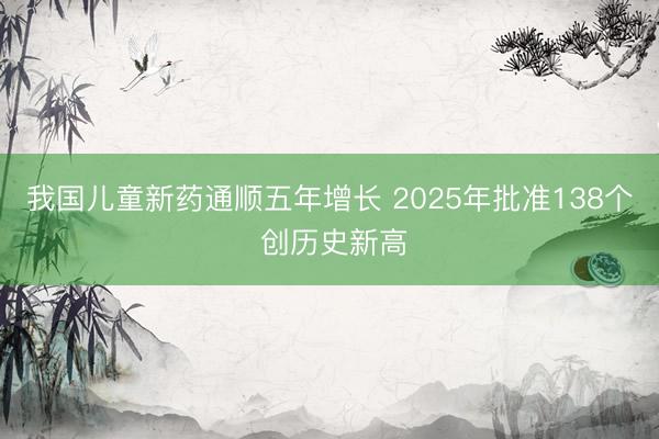 我国儿童新药通顺五年增长 2025年批准138个 创历史新高