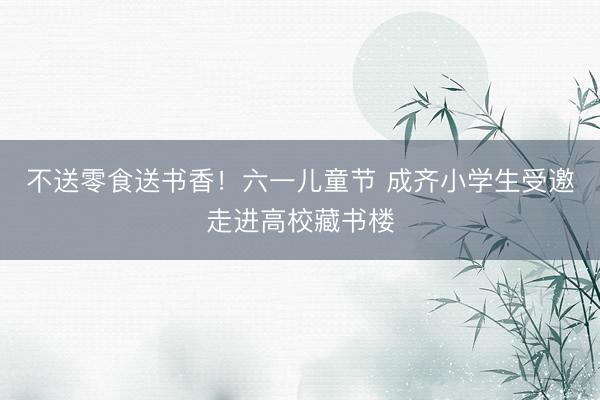 不送零食送书香！六一儿童节 成齐小学生受邀走进高校藏书楼