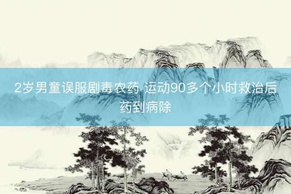2岁男童误服剧毒农药 运动90多个小时救治后药到病除
