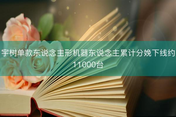 宇树单款东说念主形机器东说念主累计分娩下线约11000台
