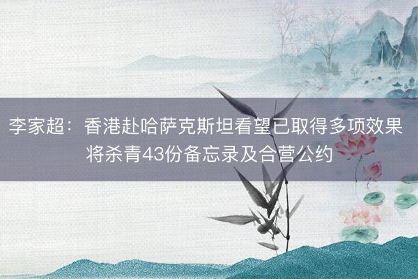 李家超：香港赴哈萨克斯坦看望已取得多项效果 将杀青43份备忘录及合营公约