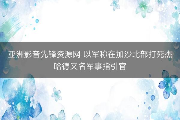 亚洲影音先锋资源网 以军称在加沙北部打死杰哈德又名军事指引官