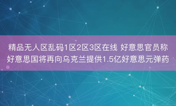 精品无人区乱码1区2区3区在线 好意思官员称好意思国将再向乌克兰提供1.5亿好意思元弹药
