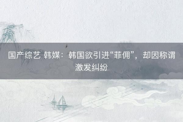 国产综艺 韩媒：韩国欲引进“菲佣”，却因称谓激发纠纷