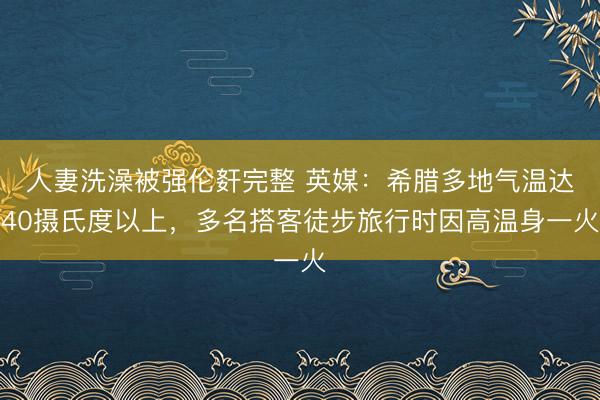 人妻洗澡被强伦姧完整 英媒：希腊多地气温达40摄氏度以上，多名搭客徒步旅行时因高温身一火