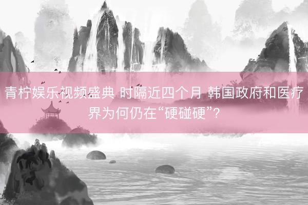 青柠娱乐视频盛典 时隔近四个月 韩国政府和医疗界为何仍在“硬碰硬”？