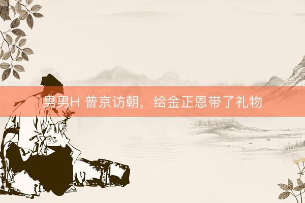 男男H 普京访朝，给金正恩带了礼物