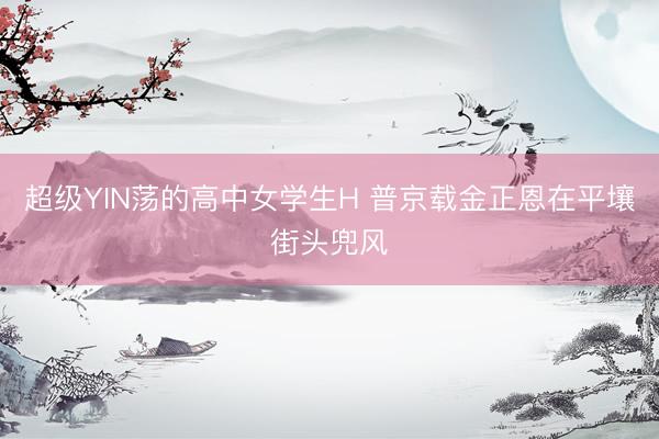 超级YIN荡的高中女学生H 普京载金正恩在平壤街头兜风