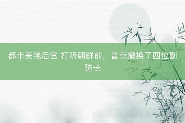 都市美艳后宫 打听朝鲜前，普京撤换了四位副防长