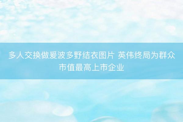 多人交换做爰波多野结衣图片 英伟终局为群众市值最高上市企业