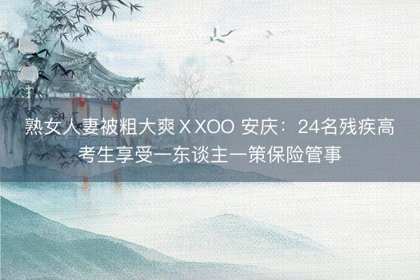 熟女人妻被粗大爽ⅩXOO 安庆：24名残疾高考生享受一东谈主一策保险管事
