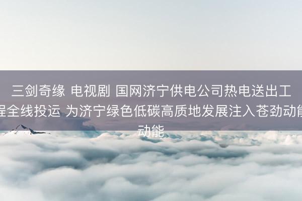 三剑奇缘 电视剧 国网济宁供电公司热电送出工程全线投运 为济宁绿色低碳高质地发展注入苍劲动能