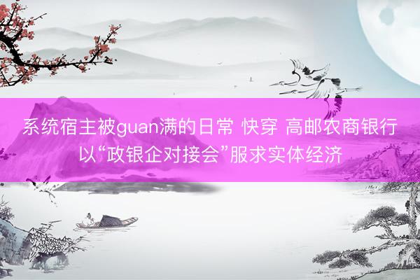 系统宿主被guan满的日常 快穿 高邮农商银行以“政银企对接会”服求实体经济
