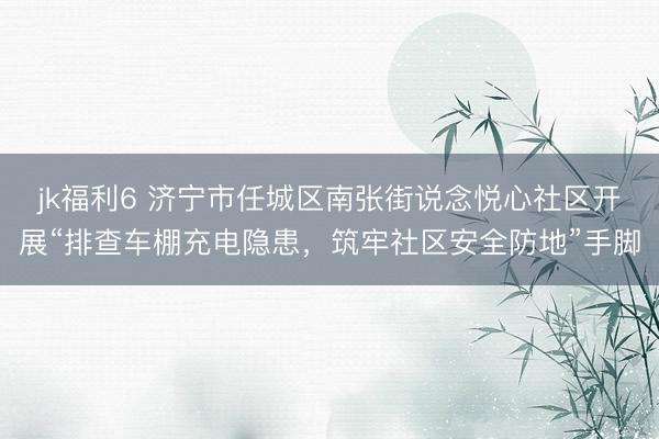 jk福利6 济宁市任城区南张街说念悦心社区开展“排查车棚充电隐患，筑牢社区安全防地”手脚