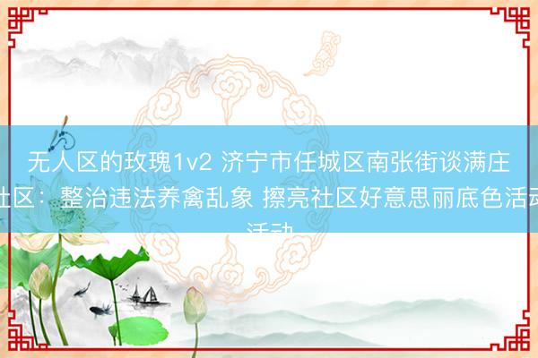 无人区的玫瑰1v2 济宁市任城区南张街谈满庄社区：整治违法养禽乱象 擦亮社区好意思丽底色活动