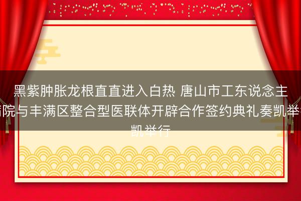 黑紫肿胀龙根直直进入白热 唐山市工东说念主病院与丰满区整合型医联体开辟合作签约典礼奏凯举行