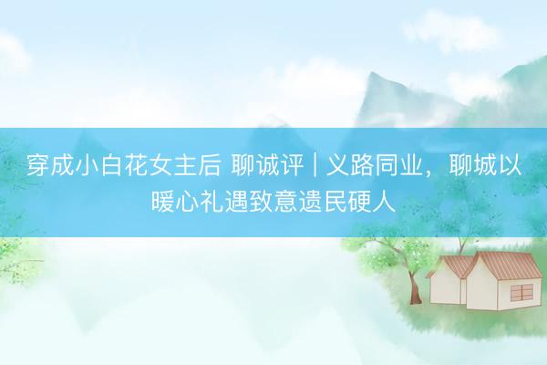 穿成小白花女主后 聊诚评 | 义路同业，聊城以暖心礼遇致意遗民硬人