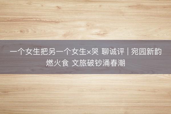 一个女生把另一个女生×哭 聊诚评 | 宛园新韵燃火食 文旅破钞涌春潮