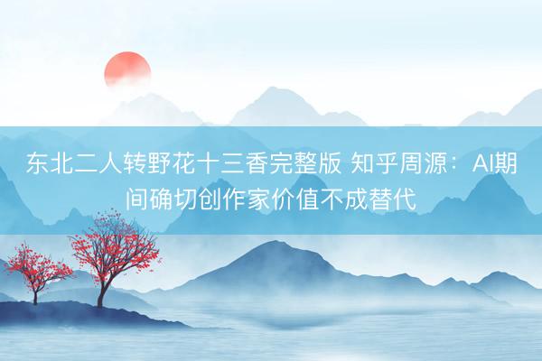 东北二人转野花十三香完整版 知乎周源：AI期间确切创作家价值不成替代