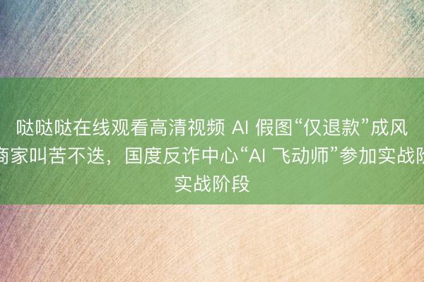 哒哒哒在线观看高清视频 AI 假图“仅退款”成风：商家叫苦不迭，国度反诈中心“AI 飞动师”参加实战阶段