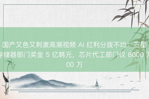 国产又色又刺激高潮视频 AI 红利分拨不均：三星存储器部门奖金 5 亿韩元，芯片代工部门仅 8000 万