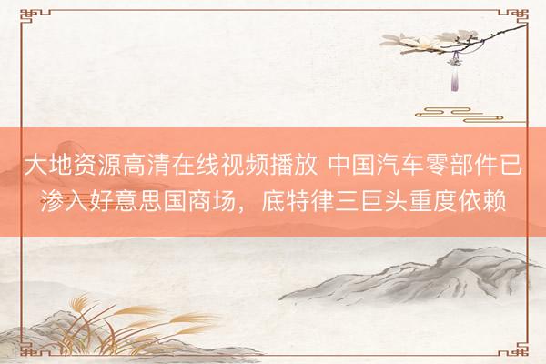 大地资源高清在线视频播放 中国汽车零部件已渗入好意思国商场，底特律三巨头重度依赖