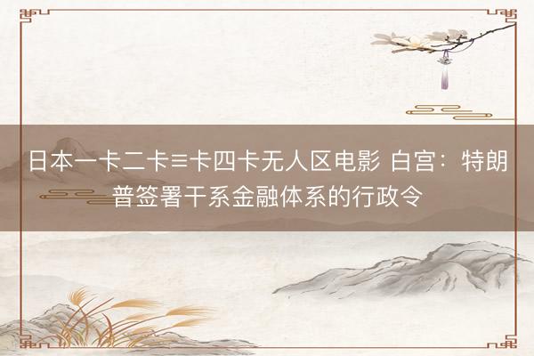 日本一卡二卡≡卡四卡无人区电影 白宫：特朗普签署干系金融体系的行政令