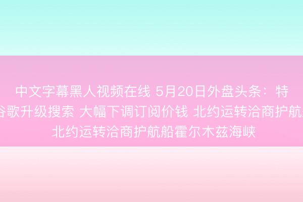 中文字幕黑人视频在线 5月20日外盘头条：特朗普再发阻挠 谷歌升级搜索 大幅下调订阅价钱 北约运转洽商护航船霍尔木兹海峡