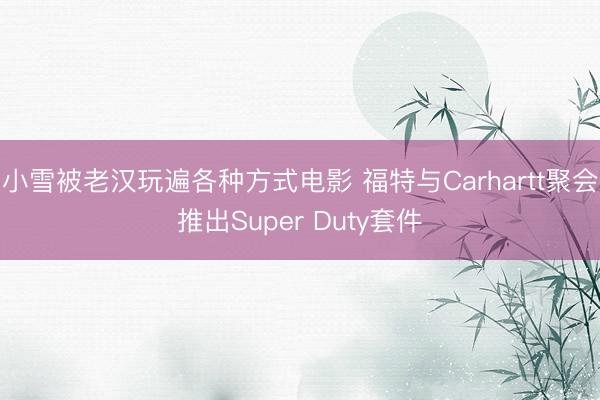 小雪被老汉玩遍各种方式电影 福特与Carhartt聚会推出Super Duty套件