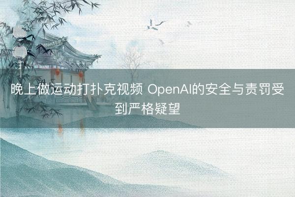 晚上做运动打扑克视频 OpenAI的安全与责罚受到严格疑望