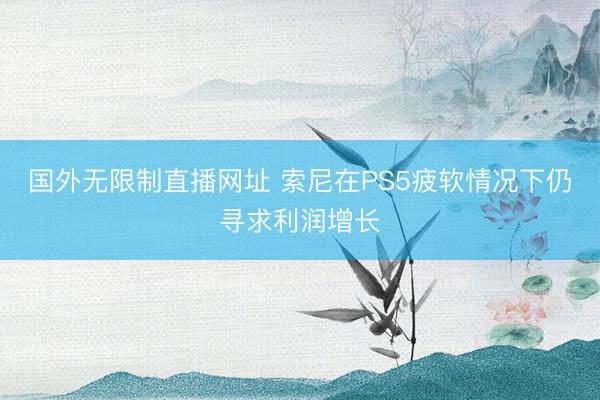 国外无限制直播网址 索尼在PS5疲软情况下仍寻求利润增长