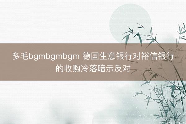 多毛bgmbgmbgm 德国生意银行对裕信银行的收购冷落暗示反对