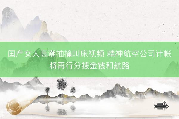国产女人高潮抽搐叫床视频 精神航空公司计帐将再行分拨金钱和航路