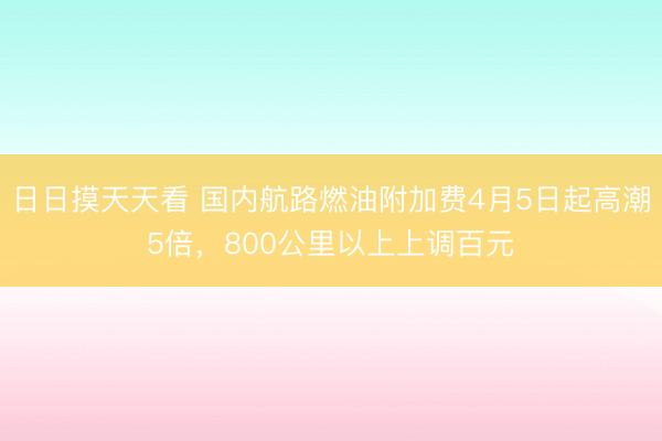 日日摸天天看 国内航路燃油附加费4月5日起高潮5倍，800公里以上上调百元