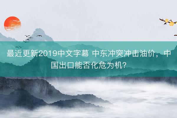 最近更新2019中文字幕 中东冲突冲击油价，中国出口能否化危为机？