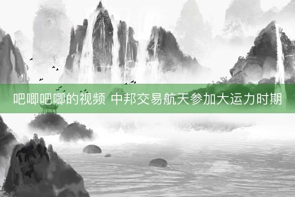 吧唧吧唧的视频 中邦交易航天参加大运力时期