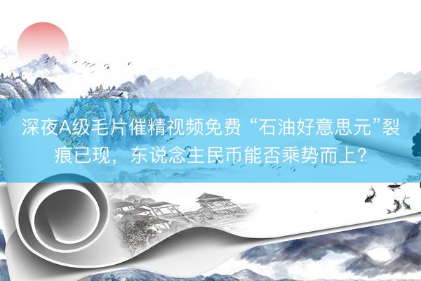 深夜A级毛片催精视频免费 “石油好意思元”裂痕已现，东说念主民币能否乘势而上？