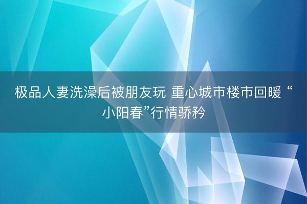 极品人妻洗澡后被朋友玩 重心城市楼市回暖 “小阳春”行情骄矜
