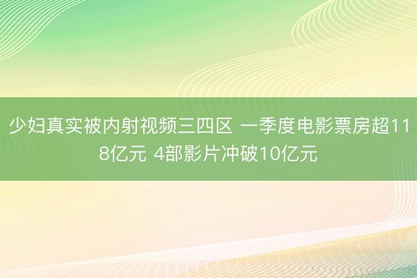 少妇真实被内射视频三四区 一季度电影票房超118亿元 4部影片冲破10亿元