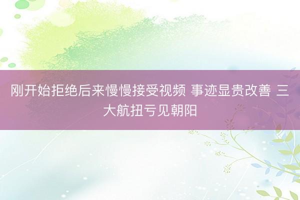 刚开始拒绝后来慢慢接受视频 事迹显贵改善 三大航扭亏见朝阳