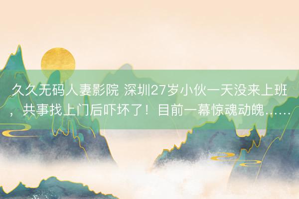 久久无码人妻影院 深圳27岁小伙一天没来上班，共事找上门后吓坏了！目前一幕惊魂动魄……
