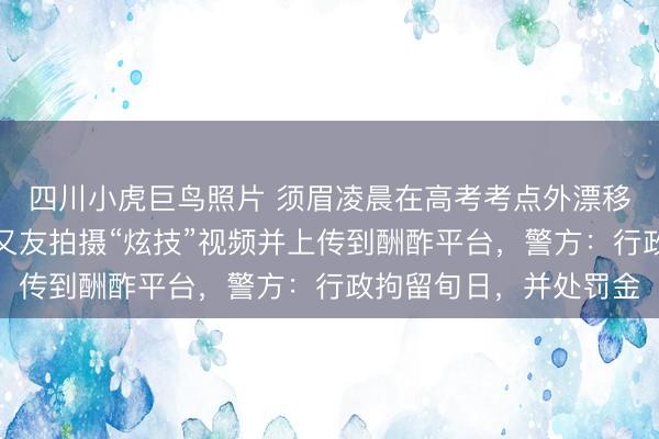 四川小虎巨鸟照片 须眉凌晨在高考考点外漂移制造轰鸣声，请托一又友拍摄“炫技”视频并上传到酬酢平台，警方：行政拘留旬日，并处罚金