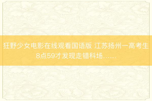 狂野少女电影在线观看国语版 江苏扬州一高考生8点59才发现走错科场……