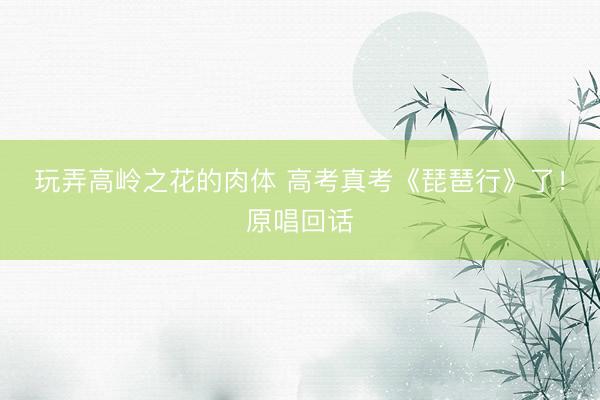 玩弄高岭之花的肉体 高考真考《琵琶行》了！原唱回话