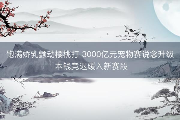 饱满娇乳颤动樱桃打 3000亿元宠物赛说念升级 本钱竞迟缓入新赛段