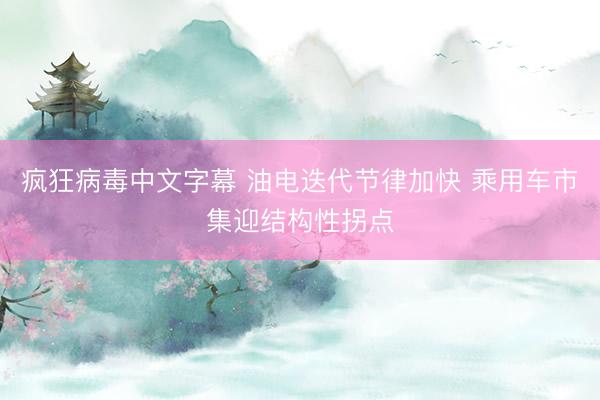 疯狂病毒中文字幕 油电迭代节律加快 乘用车市集迎结构性拐点