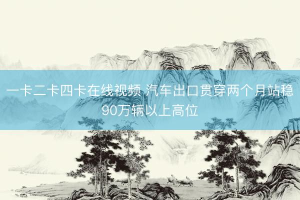 一卡二卡四卡在线视频 汽车出口贯穿两个月站稳90万辆以上高位