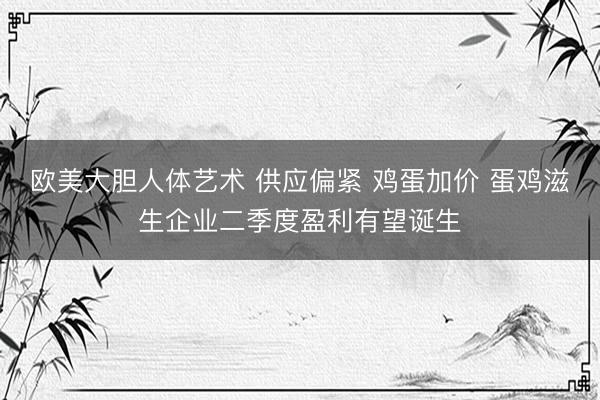 欧美大胆人体艺术 供应偏紧 鸡蛋加价 蛋鸡滋生企业二季度盈利有望诞生