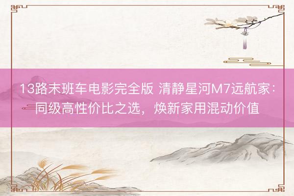 13路末班车电影完全版 清静星河M7远航家：同级高性价比之选，焕新家用混动价值